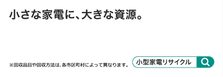 小さな家電に、大きな資源。※回収品目や回収方法は、各市区町村によって異なります。