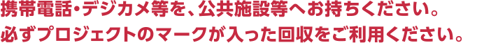 携帯電話・デジカメ等を、公共施設等へお持ちください。必ずプロジェクトのマークの入った回収をご利用ください。