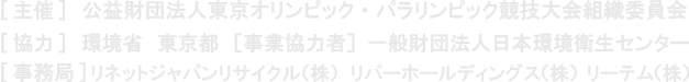 [主催] 公益財団法人東京オリンピック・パラリンピック競技大会組織委員会　 [協力] 環境省　東京都　 [事業協力者] 一般財団法人日本環境衛生センター　 [事務局] リネットジャパンリサイクル(株)　リバーホールディングス(株)　(株)リーテム