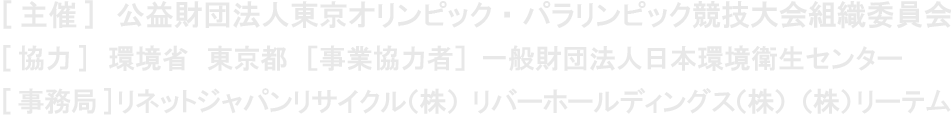 [主催] 公益財団法人東京オリンピック・パラリンピック競技大会組織委員会　 [協力] 環境省　東京都　 [事業協力者] 一般財団法人日本環境衛生センター　 [事務局] リネットジャパンリサイクル(株)　リバーホールディングス(株)　(株)リーテム